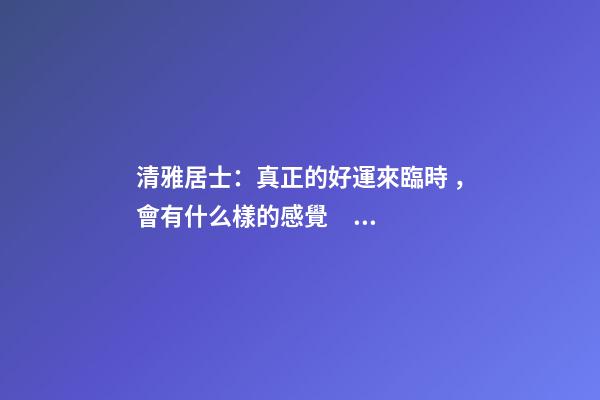 清雅居士：真正的好運來臨時，會有什么樣的感覺？